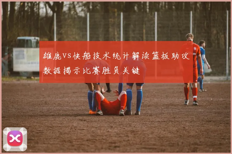 雄鹿vs快船技术统计解读篮板助攻数据揭示比赛胜负关键