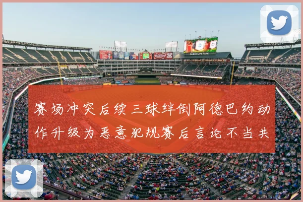赛场冲突后续三球绊倒阿德巴约动作升级为恶意犯规赛后言论不当共罚6万