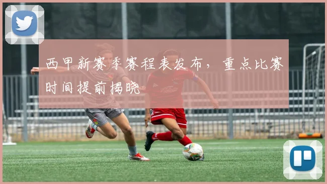 西甲新赛季赛程表发布,重点比赛时间提前揭晓