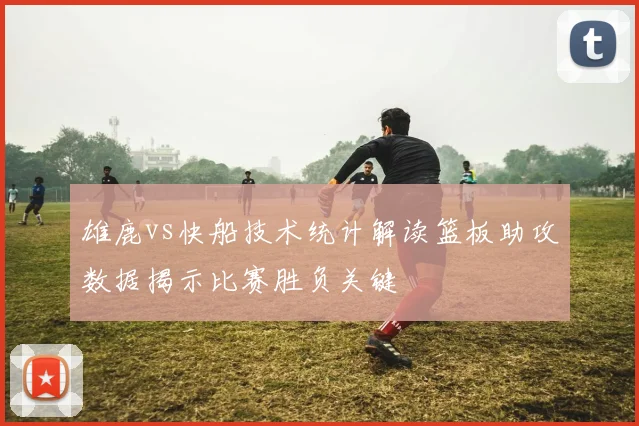雄鹿vs快船技术统计解读篮板助攻数据揭示比赛胜负关键