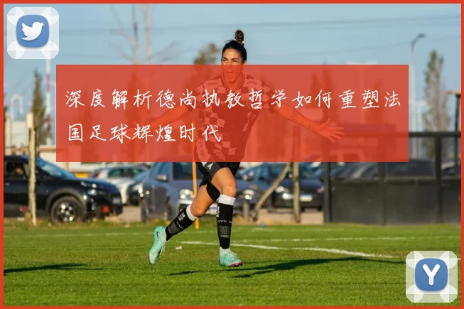 深度解析德尚执教哲学如何重塑法国足球辉煌时代