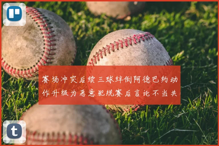 赛场冲突后续三球绊倒阿德巴约动作升级为恶意犯规赛后言论不当共罚6万