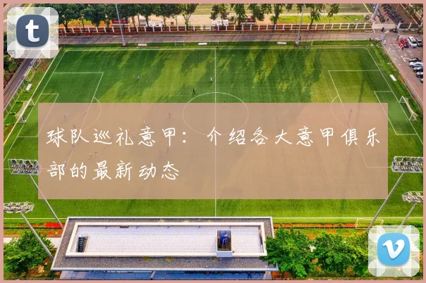 球队巡礼意甲：介绍各大意甲俱乐部的最新动态